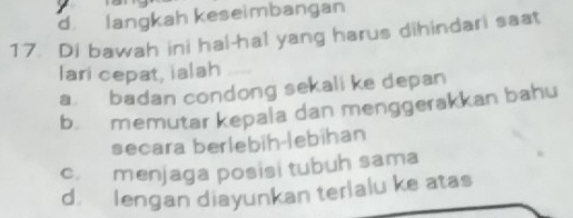 d langkah keseimbangan
17. Di bawah ini hal-hal yang harus dihindari saat
lari cepat, ialah_
a badan condong sekali ke depan
b. memutar kepala dan menggerakkan bahu
secara berlebih-lebihan
c. menjaga posisi tubuh sama
d. lengan diayunkan terlalu ke atas