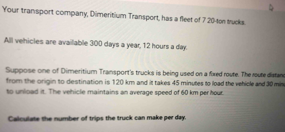 Your transport company, Dimeritium Transport, has a fleet of 7 20-ton trucks. 
All vehicles are available 300 days a year, 12 hours a day. 
Suppose one of Dimeritium Transport's trucks is being used on a fixed route. The route distand 
from the origin to destination is 120 km and it takes 45 minutes to load the vehicle and 30 min
to unload it. The vehicle maintains an average speed of 60 km per hour. 
Calculate the number of trips the truck can make per day.