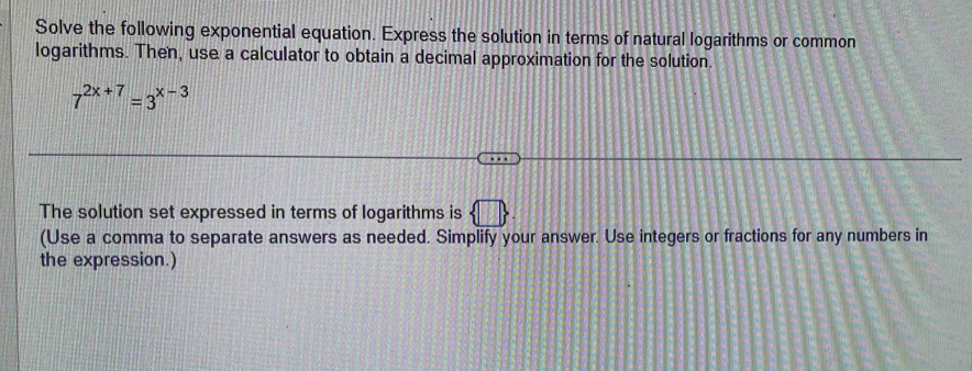 Solve the following exponential equation. Express the solution in terms of natural logarithms or common 
logarithms. Then, use a calculator to obtain a decimal approximation for the solution.
7^(2x+7)=3^(x-3)
The solution set expressed in terms of logarithms is □  
(Use a comma to separate answers as needed. Simplify your answer. Use integers or fractions for any numbers in 
the expression.)