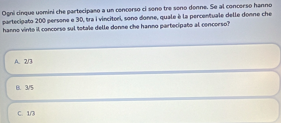 Ogni cinque uomini che partecipano a un concorso ci sono tre sono donne. Se al concorso hanno
partecipato 200 persone e 30, tra i vincitori, sono donne, quale è la percentuale delle donne che
hanno vinto il concorso sul totale delle donne che hanno partecipato al concorso?
A. 2/3
B. 3/5
C. 1/3