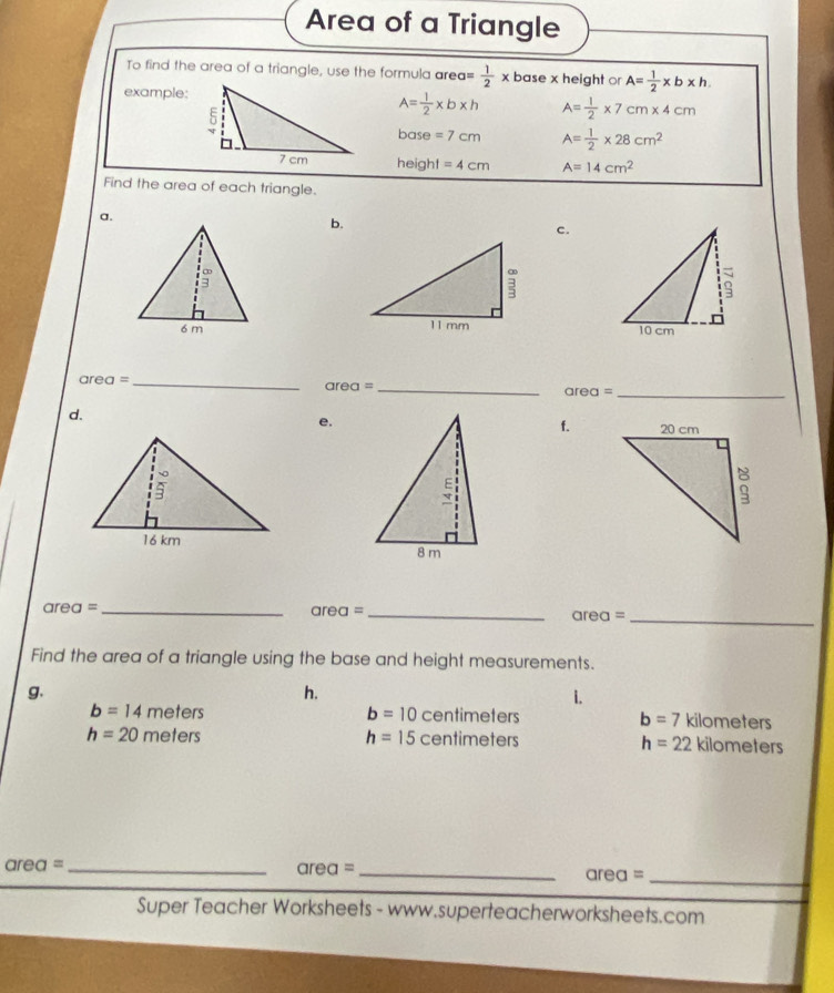 Area of a Triangle 
To find the area of a triangle, use the formula area = 1/2 * base x height or A= 1/2 * b* h
example:
A= 1/2 * b* h A= 1/2 * 7cm* 4cm
base =7cm A= 1/2 * 28cm^2
height =4cm A=14cm^2
Find the area of each triangle. 
a. 
b. 
c. 

are 1= _ 
_ area=
_ area=
d. 
e. 
f. 
_
area=
area = __arec = 
Find the area of a triangle using the base and height measurements. 
g. 
h. 
1.
b=10centimeters
b=14meters kilometers
b=7
h=20meters
h=15centimeters kilometers
h=22
area = _
area= _ 
_ area=
Super Teacher Worksheets - www.superteacherworksheets.com