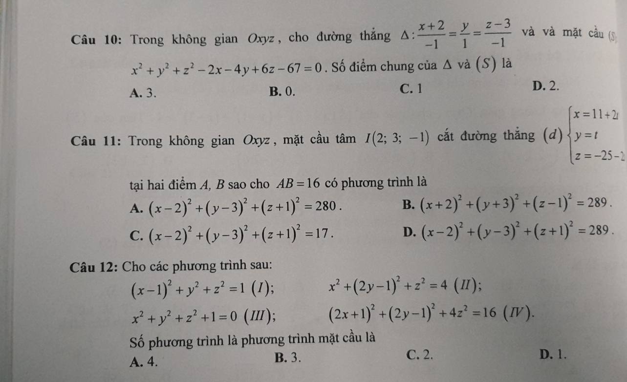 Trong không gian Oxyz, cho đường thắng Δ:  (x+2)/-1 = y/1 = (z-3)/-1  và và mặt cầu (S
x^2+y^2+z^2-2x-4y+6z-67=0. Số điểm chung của △ va(S) là
A. 3. B. 0. C. 1
D. 2.
Câu 11: Trong không gian Oxyz, mặt cầu tâm I(2;3;-1) cắt đường thắng (d) beginarrayl x=11+2 y=t z=-25-2endarray.
tại hai điểm A, B sao cho AB=16 có phương trình là
B.
A. (x-2)^2+(y-3)^2+(z+1)^2=280. (x+2)^2+(y+3)^2+(z-1)^2=289.
D.
C. (x-2)^2+(y-3)^2+(z+1)^2=17. (x-2)^2+(y-3)^2+(z+1)^2=289.
Câu 12: Cho các phương trình sau:
(x-1)^2+y^2+z^2=1 (1); x^2+(2y-1)^2+z^2=4( Ⅱ);
x^2+y^2+z^2+1=0 (Ⅲ); (2x+1)^2+(2y-1)^2+4z^2=16(IV).
Số phương trình là phương trình mặt cầu là
B. 3. C. 2.
A. 4. D. 1.