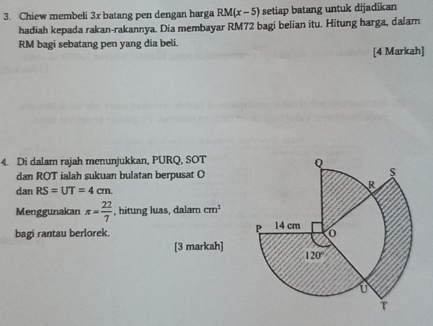 Chiew membeli 3x batang pen dengan harga RM(x-5) setiap batang untuk dijadikan
hadiah kepada rakan-rakannya. Dia membayar RM72 bagi belian itu. Hitung harga, dalam
RM bagi sebatang pen yang dia beli.
[4 Markah]
4. Di dalam rajah menunjukkan, PURQ, SOT
dan ROT ialah sukuan bulatan berpusat O
danRS=UT=4cm.
Menggunakan π = 22/7  , hitung luas, dalam cm^2
bagi rantau berlorek. 
[3 markah]