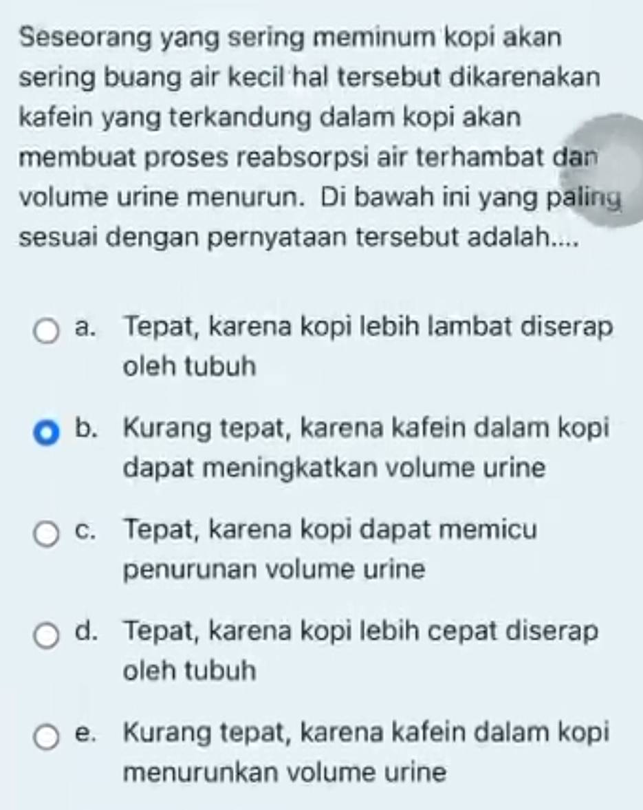 Seseorang yang sering meminum kopi akan
sering buang air kecil hal tersebut dikarenakan
kafein yang terkandung dalam kopi akan
membuat proses reabsorpsi air terhambat dan
volume urine menurun. Di bawah ini yang paling
sesuai dengan pernyataan tersebut adalah....
a. Tepat, karena kopi lebih lambat diserap
oleh tubuh
b. Kurang tepat, karena kafein dalam kopi
dapat meningkatkan volume urine
c. Tepat, karena kopi dapat memicu
penurunan volume urine
d. Tepat, karena kopi lebih cepat diserap
oleh tubuh
e. Kurang tepat, karena kafein dalam kopi
menurunkan volume urine