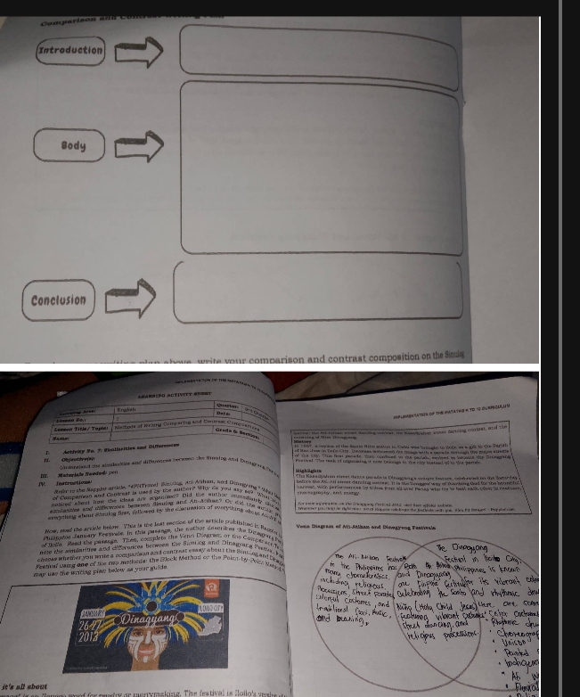 Introduction
Body
Conclusion
we write your comparison and contrast composition on the Sinula
*' PMba'a 'ch de Thờ Matáta
Learrito Activitt Shert
Krukals
querter Daēs
P MBN SATION OF THE MATATAG K TD SS OU RPECA 
L e=maa N a   rcing Ares
1 C   
Leeeon Title/ Taptar Watbon of wang Comparing and Deures Sampssiee
sornh the At oman eead decing saeer, te iosedy toe soser deting contion, and the
Grado 6 Beckos
T  m
of San Jhoe in te rs Cinr. Thevotees wahe enen te buagewith a mees ts throsh the mugon wt
I. Objeutére(n I. Activity Me. 7. Stralisrities and Differences
Underaland the alstdarses and diperences serween the Binuing and Emgng fers of the cty The fret pesate, thes condined oo the partan meslved tn besorne the Brdegrang
Festival. The taak of ongoaing it now belongs to oe eny teareed of to the paries
V   Instruction  II.    Materi le  Ne e d o d   
Highights
Refo to the Rappler arcicle, "#0 Travel Snding, And Alihan, and Dinagyang " Who 4
or Campanon and Contrest is used by the euther? Why do you aky s? What in choreagrwpty, and cnery
nouced about how the ides are reganie' Did te auther ininingianly tlos
nannes and coreers belleeen ginuing and An-Azthan? Oy did the ate p
areeting abour stouing firn millowed by the dosoussion of overything abom A d
Now, neat the artige below. This is the lust seccion of the article publisiteg in Rapeen a
Pumopis fanuary Festvale. In thia pasang, the suthor describes the Dicagara h Veaa Disgram of Ali-Atlhan and Deegyang Festioala
ar nola Read the pasesge. Then, costlets the Vana Diegrans or the Copg ereth f
note the amularities and diferences berween the Sning and Dinagyang Festte 
chosas whether you wrme a companaon and contrear esany about the Sintieg and breg
Meenival waing one of the twp methedy: the Block Methad of the Pair-by-Pain Neso
may uss the writing pian below as your guide.
it's all about  f fo  poudes ee mounraa lin g. The ietiva' ie 'lailo' ur a