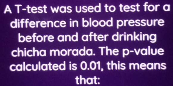 A T-test was used to test for a 
difference in blood pressure 
before and after drinking 
chicha morada. The p -value 
calculated is 0.01, this means 
that: