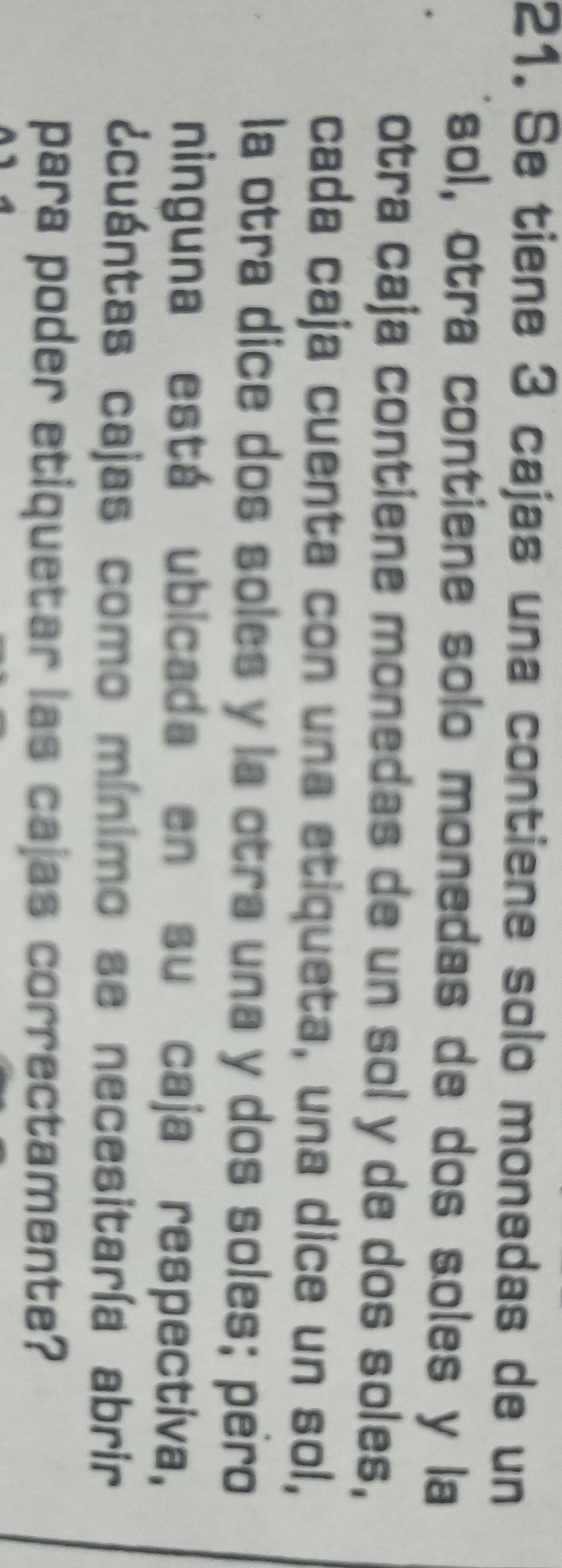 Se tiene 3 cajas una contiene solo monedas de un 
sol, otra contiene solo monedas de dos soles y la 
otra caja contiene monedas de un sol y de dos soles, 
cada caja cuenta con una etiqueta, una dice un sol, 
la otra dice dos soles y la otra una y dos soles; pero 
ninguna está ubicada en su caja respectiva, 
¿cuántas cajas como mínimo se necesitaría abrir 
para poder etiquetar las cajas correctamente?