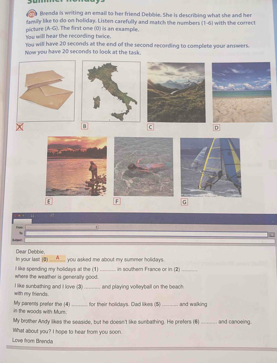 bu 
Brenda is writing an email to her friend Debbie. She is describing what she and her 
family like to do on holiday. Listen carefully and match the numbers (1-6) with the correct 
picture (A-G). The first one (0) is an example. 
You will hear the recording twice. 
You will have 20 seconds at the end of the second recording to complete your answers. 
Now you have 20 seconds to look at the task. 
B 
C 
D 
E 
F 
G 
8 
From: 
To: 
Subject: 
Dear Debbie, 
In your last (0) .......... you asked me about my summer holidays. 
I like spending my holidays at the (1) ........... in southern France or in (2)_ 
where the weather is generally good. 
I like sunbathing and I love (3) _and playing volleyball on the beach 
with my friends. 
My parents prefer the (4) ........ for their holidays. Dad likes (5) _and walking 
in the woods with Mum. 
My brother Andy likes the seaside, but he doesn't like sunbathing. He prefers (6) _and canoeing. 
What about you? I hope to hear from you soon. 
Love from Brenda