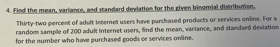 Find the mean, variance, and standard deviation for the given binomial distribution. 
Thirty-two percent of adult Internet users have purchased products or services online. For a 
random sample of 200 adult Internet users, find the mean, variance, and standard deviation 
for the number who have purchased goods or services online.