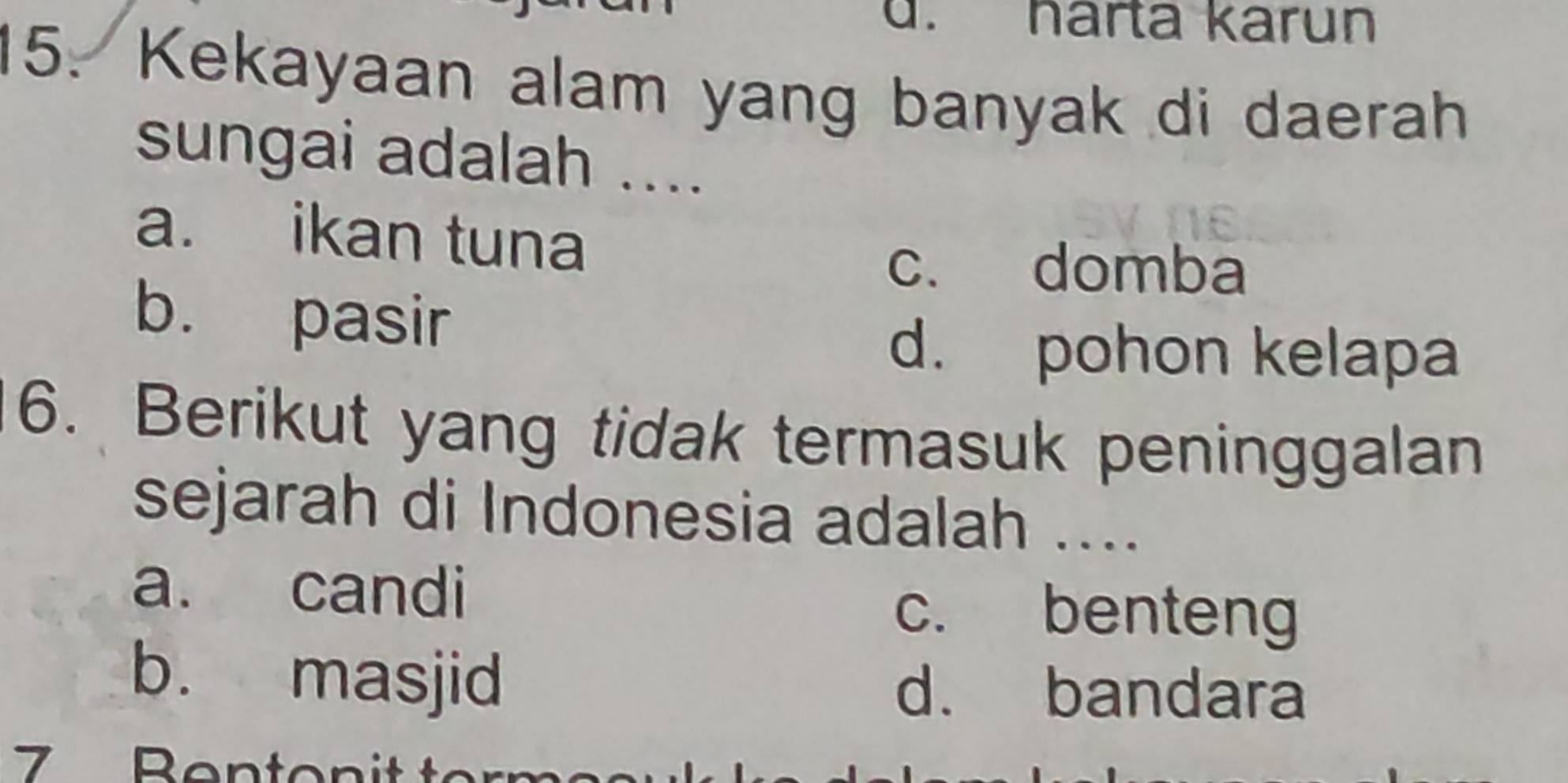 harta karun
15. Kekayaan alam yang banyak di daerah
sungai adalah ....
a. ikan tuna
c. domba
b. pasir
d. pohon kelapa
6. Berikut yang tidak termasuk peninggalan
sejarah di Indonesia adalah ....
a. candi
c. benteng
b. masjid d. bandara
7 Benton