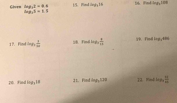 Given log _32approx 0.6 15. Find log _316 16. Find log _3108
log _35approx 1.5
17. Find log _3 3/50  18. Find log _3 8/15  19. Find log _3486
20. Find log _318 21. Find log _3120 22. Find log _3 32/45 