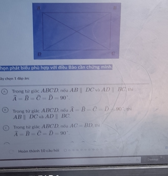 họn phát biểu phù hợp với điều Bảo cần chứng minh.
ây chọn 1 đáp ản:
Trong tử giác ABCD, nếu ABparallel DC và AD||BC|thi
widehat A=widehat B=widehat C=widehat D=90°.
Trong tử giác ABCD, nếu widehat A=widehat B=widehat C=widehat D=90° , thì
ABparallel DC và ADparallel BC. 
Trong tử giác ABCD, nếu AC=BD.thi
widehat A=widehat B=widehat C=widehat D=90°. 
Hoàn thành 10 câu hỏi B
Desktop