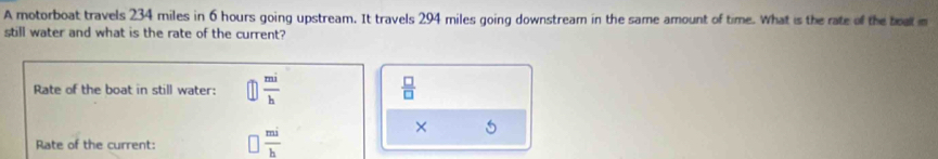 A motorboat travels 234 miles in 6 hours going upstream. It travels 294 miles going downstream in the same amount of time. What is the rate of the boat m 
still water and what is the rate of the current? 
Rate of the boat in still water:  mi/h   □ /□  
Rate of the current:  mi/h 
×