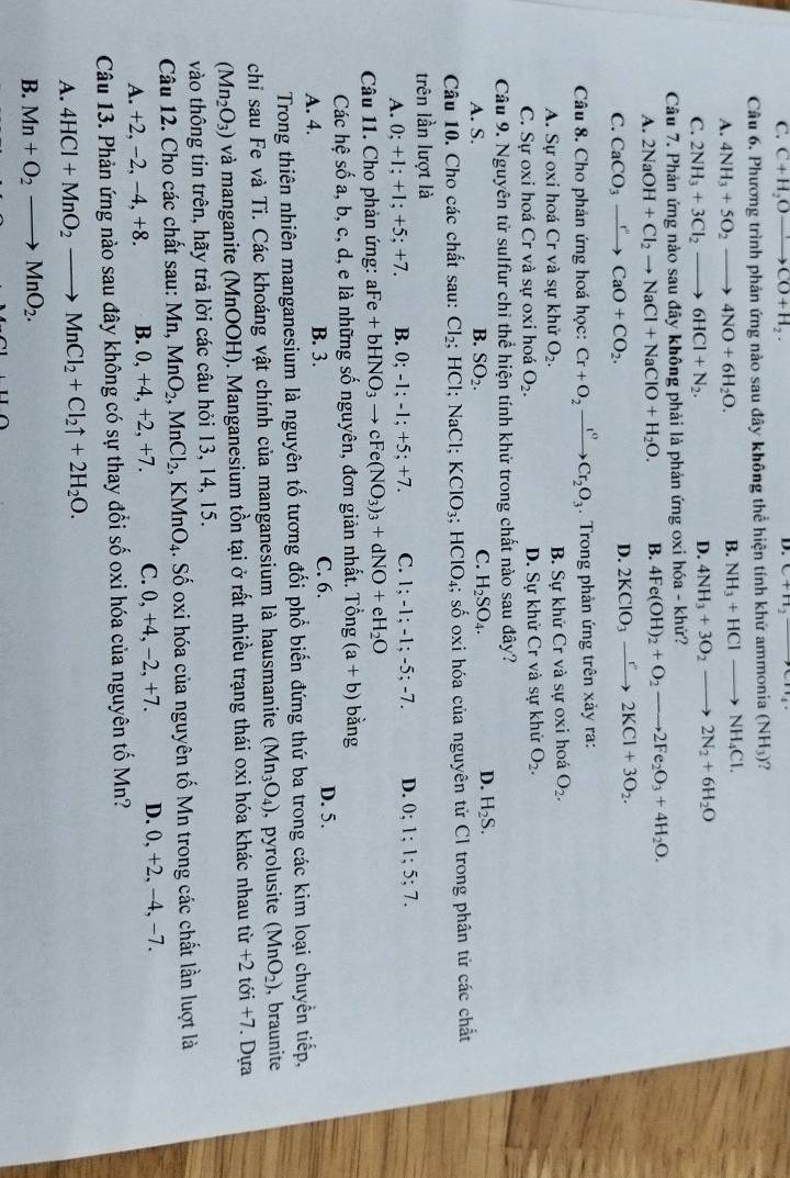 C. C+H_2Oxrightarrow CO+H_2·
D. C+H_2
Câu 6. Phương trình phản ứng nào sau đây không thể hiện tính khứ ammonia (NH_3) ?
A. 4NH_3+5O_2to 4NO+6H_2O.
B. NH_3+HClto NH_4Cl.
C. 2NH_3+3Cl_2to 6HCl+N_2.
D. 4NH_3+3O_2to 2N_2+6H_2O
Câu 7. Phản ứng nào sau đây không phải là phản ứng oxi hóa - khứ?
A. 2NaOH+Cl_2to NaCl+NaClO+H_2O. B. 4Fe(OH)_2+O_2to 2Fe_2O_3+4H_2O.
C. CaCO_3xrightarrow r'CaO+CO_2.
D. 2KClO_3to 2KCl+3O_2.
Câu 8. Cho phản ứng hoá học: Cr+O_2xrightarrow I°Cr_2O_3. Trong phản ứng trên xảy ra:
A. Sự oxi hoá Cr và sự khử O_2. B. Sự khử Cr và sự oxi hoá O_2.
C. Sự oxi hoá Cr và sự oxi hoá O_2. D. Sự khử Cr và sự khử O_2.
Câu 9. Nguyên tử sulfur chỉ thể hiện tính khử trong chất nào sau đây?
D.
A. S. B. SO_2. C. H_2SO_4. H_2S.
Câu 10. Cho các chất sau: Cl_2; : HCl: Na Cl; KClO_3;HClO_4; số oxi hóa của nguyên tử Cl trong phân tử các chất
trên lần lượt là
A. 0:+1;+1;+5;+7. B. 0;-1;-1;+5 +7. C. 1;-1;-1;-5;-7. D. 0: 1;1;5;7.
Câu 11. Cho phản ứng: aF aFe+bHNO_3to cFe(NO_3)_3+dNO+eH_2O
Các hệ số a, b, c, d, e là những số nguyên, đơn giản nhất. Ting(a+b) bǎng
A. 4. B. 3. C. 6. D. 5.
Trong thiên nhiên manganesium là nguyên tố tương đối phố biến đứng thứ ba trong các kim loại chuyền tiếp,
chi sau Fe và Ti. Các khoáng vật chính của manganesium là hausmanite (Mn_3O_4) , pyrolusite (MnO_2) , braunite
(Mn_2O_3) và manganite (MnOOH). Manganesium tồn tại ở rất nhiều trạng thái oxi hóa khác nhau tir+2t ới +7. Dựa
vào thông tin trên, hãy trả lời các câu hỏi 13, 14, 15.
Câu 12. Cho các chất sau: Mn MnO_2,MnCl_2,KMnO_4. Số oxi hóa của nguyên tố Mn trong các chất lần luợt là
A. +2, −2, −4, +8. B. 0, +4, +2, +7. C. 0, +4, −2, +7. D. 0, +2, −4, −7.
Câu 13. Phản ứng nào sau đây không có sự thay đổi số oxi hóa của nguyên tố Mn?
A. 4HCl+MnO_2to MnCl_2+Cl_2uparrow +2H_2O.
B. Mn+O_2to MnO_2.