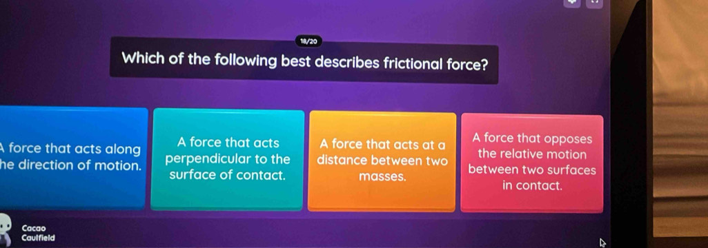 18/20
Which of the following best describes frictional force?
A force that acts A force that acts at a A force that opposes
the relative motion
A force that acts along perpendicular to the distance between two between two surfaces
he direction of motion.
surface of contact. masses.
in contact
Cacao
Caulfield