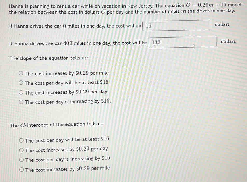 Hanna is planning to rent a car while on vacation in New Jersey. The equation C=0.29m+16 models
the relation between the cost in dollars C per day and the number of miles m she drives in one day.
If Hanna drives the car () miles in one day, the cost will be 16 □° dollars
If Hanna drives the car 400 miles in one day, the cost will be 132 dollars
The slope of the equation tells us:
The cost increases by $0.29 per mile
The cost per day will be at least $16
The cost increases by $0.29 per day
The cost per day is increasing by $16.
The C -intercept of the equation tells us
The cost per day will be at least $16
The cost increases by $0.29 per day
The cost per day is increasing by $16.
The cost increases by $0.29 per mile