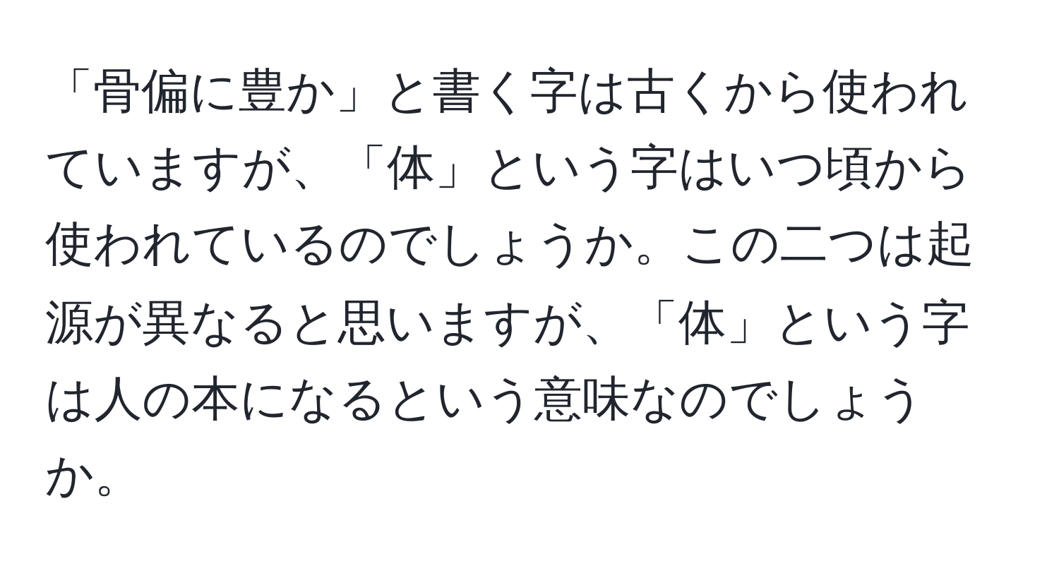 「骨偏に豊か」と書く字は古くから使われていますが、「体」という字はいつ頃から使われているのでしょうか。この二つは起源が異なると思いますが、「体」という字は人の本になるという意味なのでしょうか。