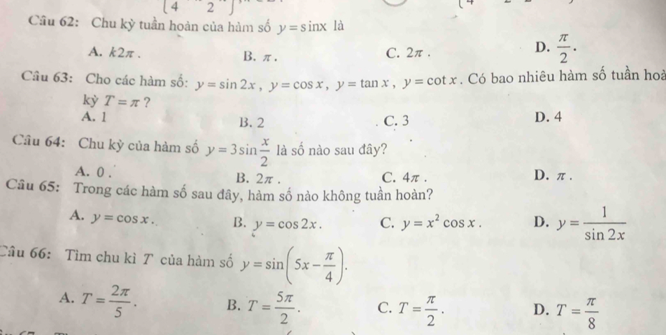 (4 2
Câu 62: Chu kỳ tuần hoàn của hàm số y=sin x à
A. k2π. B. π. C. 2π.
D.  π /2 . 
Cầu 63: Cho các hàm số: y=sin 2x, y=cos x, y=tan x, y=cot x. Có bao nhiêu hàm số tuần hoà
kỳ T=π ?
A. 1 B. 2 C. 3 D. 4
Câu 64: Chu kỳ của hàm số y=3sin  x/2  là số nào sau đây?
A. 0. B. 2π. C. 4π. D. π.
Câu 65: Trong các hàm số sau đây, hàm số nào không tuần hoàn?
A. y=cos x.
B. y=cos 2x. C. y=x^2cos x. D. y= 1/sin 2x 
Câu 66: Tìm chu kì T của hàm số y=sin (5x- π /4 ).
A. T= 2π /5 .
B. T= 5π /2 . T= π /2 . 
C.
D. T= π /8 