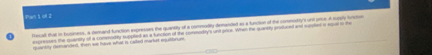 Recall that in business, a demand function expresses the quantity of a commodity demanded as a function of the commodity's unit price. A supply function 
expresses the quantity of a commodity supplied as a function of the commodity's unit price. When the quantity produced and supplied is equal to the 
quantity demanded, then we have what is called market equilibrium.