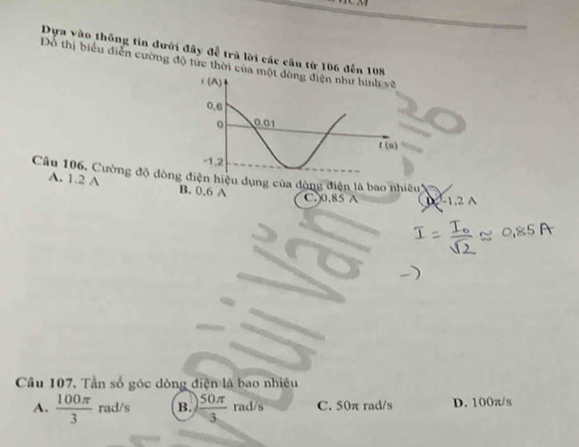 Dựa vào thông tin dưới đây để trả lời các câu từ 106 đến 108
Đổ thị biểu diễn cường độ tức thời của m
Câu 106, Cường độ dòngđiện hiệu dụng của dòng điện là bao nhiều
A. 1.2 A B. 0,6 A
C,)0.85 A lambda =-1.2wedge
Câu 107. Tần số góc dòng điện là bao nhiêu
A.  100π /3 rad/s B.  50π /3  rad/s C. 50π rad/s D. 100π/s