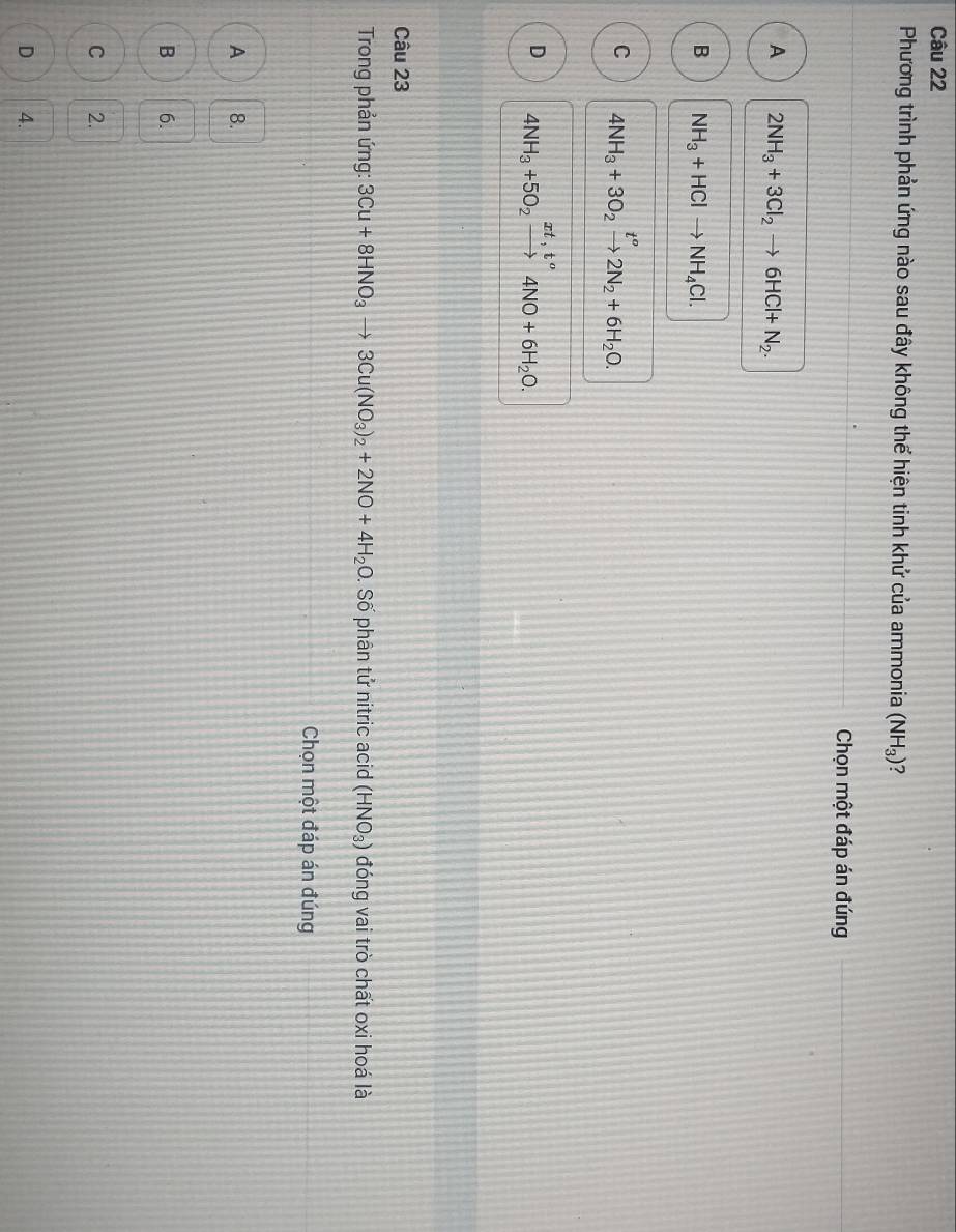 Phương trình phản ứng nào sau đây không thể hiện tinh khử của ammonia (NH_3) ?
Chọn một đáp án đúng
A 2NH_3+3Cl_2to 6HCl+N_2.
B NH_3+HClto NH_4Cl.
C 4NH_3+3O_2xrightarrow t^o2N_2+6H_2O.
D 4NH_3+5O_2xrightarrow xt,t^o4NO+6H_2O. 
Câu 23
Trong phản ứng: 3Cu+8HNO_3to 3Cu(NO_3)_2+2NO+4H_2O. Số phân tử nitric acid (HNO_3) đóng vai trò chất oxi hoá là
Chọn một đáp án đúng
A 8.
B 6.
C 2.
D 4.
