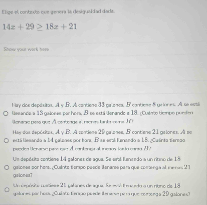 Elige el contexto que genera la desigualdad dada.
14x+29≥ 18x+21
Show your work here
Hay dos depósitos, A y B. A contiene 33 galones, B contiene 8 galones. A se está
llenando a 13 galones por hora, B se está llenando a 18. ¿Cuánto tiempo pueden
llenarse para que A contenga al menos tanto como B?
Hay dos depósitos, A y B. A contiene 29 galones, B contiene 21 galones. A se
está llenando a 14 galones por hora, B se está llenando a 18. ¿Cuánto tiempo
pueden llenarse para que A contenga al menos tanto como B?
Un depósito contiene 14 galones de agua. Se está llenando a un ritmo de 18
galones por hora. ¿Cuánto tiempo puede llenarse para que contenga al menos 21
galones?
Un depósito contiene 21 galones de agua. Se está llenando a un ritmo de 18
galones por hora. ¿Cuánto tiempo puede llenarse para que contenga 29 galones?