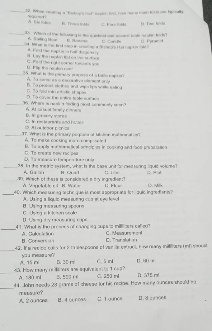 When creating a "Bishop's Hat" napkin fold, how many main folds are typically
required?
A. Six folds B. Three folds C. Four folds D. Two folds
_33. Which of the following is the quickest and easiest table napkin folds?
A. Sailing Boat B. Banana C. Candle D. Pyramid
_34. What is the first step in creating a Bishop's Hat napkin fold?
A. Fold the napkin in half diagonally
B. Lay the napkin flat on the surface
C. Fold the right corner towards you
D. Flip the napkin over
_35. What is the primary purpose of a table napkin?
A. To serve as a decorative element only
B. To protect clothes and wipe lips while eating
C. To fold into artistic shapes
D. To cover the entire table surface
_36. Where is napkin folding most commonly seen?
A. At casual family dinners
B. In grocery stores
C. In restaurants and hotels
D. At outdoor picnics
_37. What is the primary purpose of kitchen mathematics?
A. To make cooking more complicated
B. To apply mathematical principles in cooking and food preparation
C. To create new recipes
D. To measure temperature only
_38. In the metric system, what is the base unit for measuring liquid volume?
A. Gallon B. Quart C. Liter D. Pint
_39. Which of these is considered a dry ingredient?
A. Vegetable oil B. Water C. Flour D. Milk
_40. Which measuring technique is most appropriate for liquid ingredients?
A. Using a liquid measuring cup at eye level
B. Using measuring spoons
C. Using a kitchen scale
D. Using dry measuring cups
_41. What is the process of changing cups to milliliters called?
A. Calculation C. Measurement
B. Conversion D. Translation
_
42. If a recipe calls for 2 tablespoons of vanilla extract, how many milliliters (ml) should
you measure?
A. 15 ml B. 30 ml C. 5 ml D. 60 ml
_43. How many milliliters are equivalent to 1 cup?
A. 180 ml B. 500 ml C. 250 ml D. 375 ml
_
44. John needs 28 grams of cheese for his recipe. How many ounces should he
measure?
A. 2 ounces B. 4 ounces C. 1 ounce D. 8 ounces