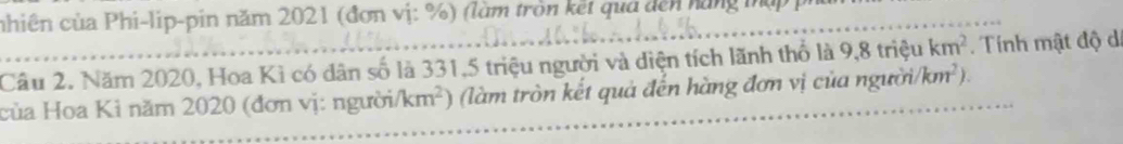 nhiên của Phi-lip-pin năm 2021 (đơn vị: %) (làm tròn kết qua đến hàng tụ 
Câu 2. Năm 2020, Hoa Kì có dân số là 331, 5 triệu người và diện tích lãnh thổ là 9.8trieu km^2. Tính mật độ di 
của Hoa Kì năm 2020 (đơn vị: người km^2) làm tròn kết quả đến hàng đơn vị của người km^2)
