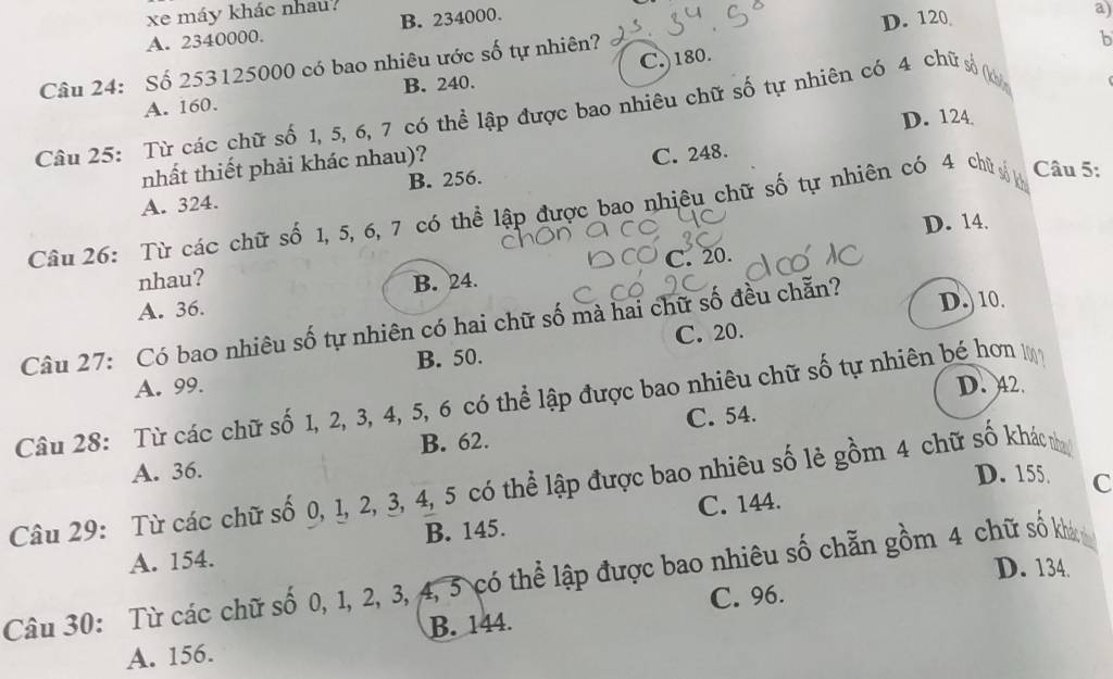 xe máy khác nhau?
A. 2340000. B. 234000.
Câu 24: Số 253125000 có bao nhiêu ước số tự nhiên? D. 120
a)
b
A. 160. B. 240. C.) 180.
Câu 25: Từ các chữ số 1, 5, 6, 7 có thể lập được bao nhiêu chữ số tự nhiên có 4 chữ số (
D. 124
nhất thiết phải khác nhau)?
A. 324. B. 256. C. 248.
Câu 26: Từ các chữ số 1, 5, 6, 7 có thể lập được bao nhiêu chữ số tự nhiên có 4 chủ Câu 5:
D. 14.
C. 20.
nhau? B. 24.
A. 36. D. 10.
Câu 27: Có bao nhiêu số tự nhiên có hai chữ số mà hai chữ số đều chẵn?
B. 50. C. 20.
A. 99. D. 42.
Câu 28: Từ các chữ số 1, 2, 3, 4, 5, 6 có thể lập được bao nhiêu chữ số tự nhiên bé hơn
B. 62. C. 54.
A. 36. D. 155 C
Câu 29: Từ các chữ số 0, 1, 2, 3, 4, 5 có thể lập được bao nhiêu số lẻ gồm 4 chữ số khác n
A. 154. B. 145. C. 144.
D. 134.
Câu 30: Từ các chữ số 0, 1, 2, 3, 4, 5 có thể lập được bao nhiêu số chẵn gồm 4 chữ số kh
B. 144. C. 96.
A. 156.