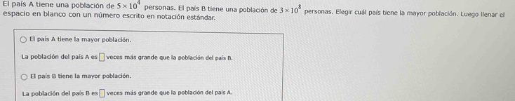 El país A tiene una población de 5* 10^4 personas. El país B tiene una población de 3* 10^8
espacio en blanco con un número escrito en notación estándar. personas. Elegir cuál país tiene la mayor población. Luego llenar el
El país A tiene la mayor población.
La población del país A es □ veces más grande que la población del país B.
El país B tiene la mayor población.
La población del país B es α veces más grande que la población del país A.