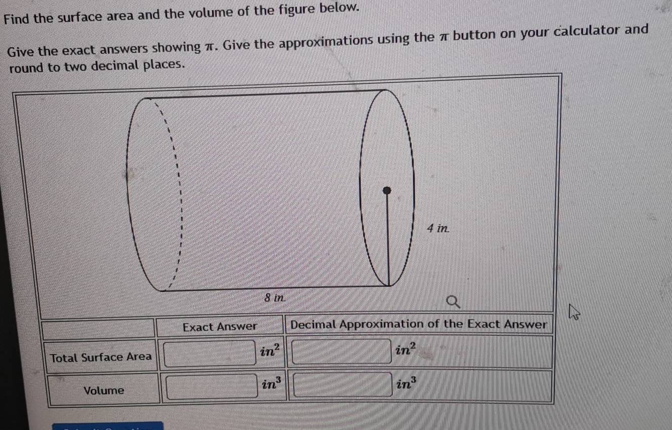 Find the surface area and the volume of the figure below. 
Give the exact answers showing π. Give the approximations using the π button on your calculator and 
round to two decimal places. 
Exact Answer Decimal Approximation of the Exact Answer 
Total Surface Area □ in^2 □ in^2
Volume □ in^3 □ in^3