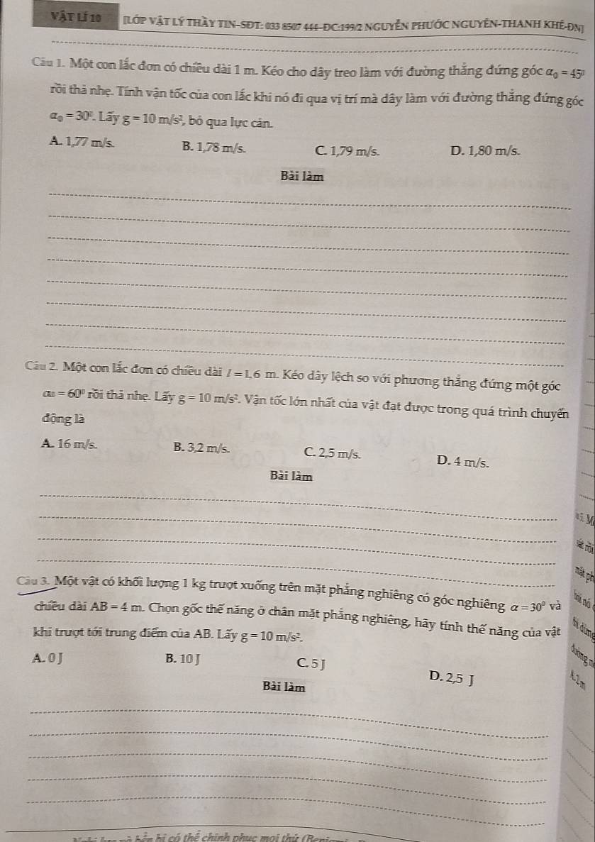 Vật lí 10 [LớP VậT Lý THầY TIN-SDT: 033 8517 444-ĐC:199/2 NgUyễN PHƯỚC NGUYÊN-THANH KHế-ĐN]
Câu 1. Một con lắc đơn có chiều dài 1 m. Kéo cho dây treo làm với đường thắng đứng góc alpha _0=45°
rồi thà nhẹ. Tính vận tốc của con lắc khi nó đi qua vị trí mà dây làm với đường thắng đứng góc
a_0=30°.Lwidehat ayg=10m/s^2 , bỏ qua lực cân.
A. 1,77 m/s. B. 1,78 m/s. C. 1,79 m/s. D. 1,80 m/s.
Bài làm
_
_
_
_
_
_
_
_
Câu 2. Một con lắc đơn có chiều dài l=1.6m. Kéo dây lệch so với phương thắng đứng một góc
a_11=60° rồi thả nhẹ. Lấy g=10m/s^2 1. Vận tốc lớn nhất của vật đạt được trong quá trình chuyển
động là
A. 16 m/s. B. 3,2 m/s. C. 2,5 m/s. D. 4 m/s.
Bài làm
_
_A M
_
_
Sát rôn
mật ph
Câu 3. Một vật có khối lượng 1 kg trượt xuống trên mặt phẳng nghiêng có góc nghiêng alpha =30° và
hoi nó
chiều dài AB=4m Chọn gốc thế năng ở chân mặt phẳng nghiêng, hãy tính thế năng của vật
hị đùm
khi trượt tới trung điểm của AB. Lấy g=10m/s^2.
A. 0 J B. 10 J
B
C. 5 J D. 2,5 J
Bài làm
_
_
_
_
_
_
n hi  có thể chính phục moi thứ (B
