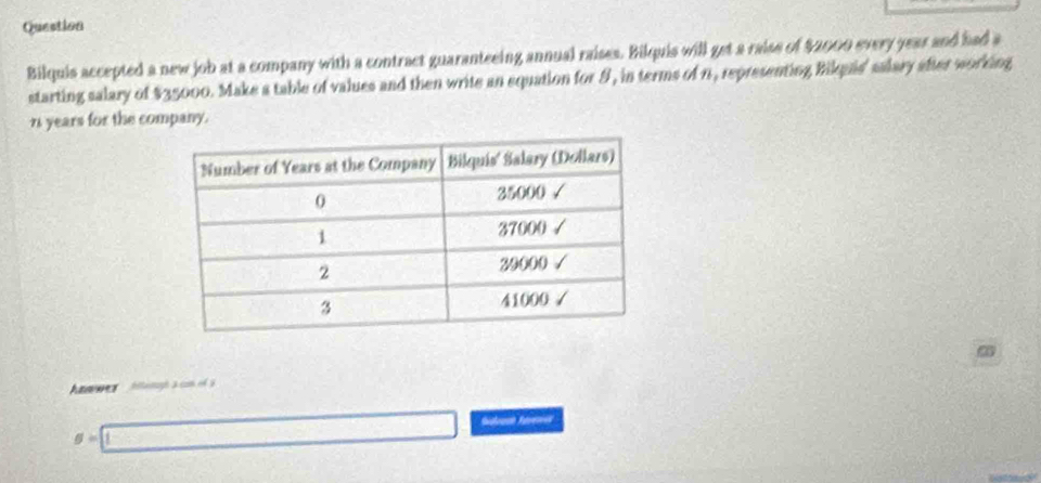 Question 
Bilquis accepted a new job at a company with a contract guaranteeing annual raises. Bikquis will get a raise of $2000 every year and had a 
starting salary of $35000. Make a table of values and then write an equation for 9, in terms of n , representing Bikqas' salary after working
n years for the company. 
Awes hltamagh à com o
g=□