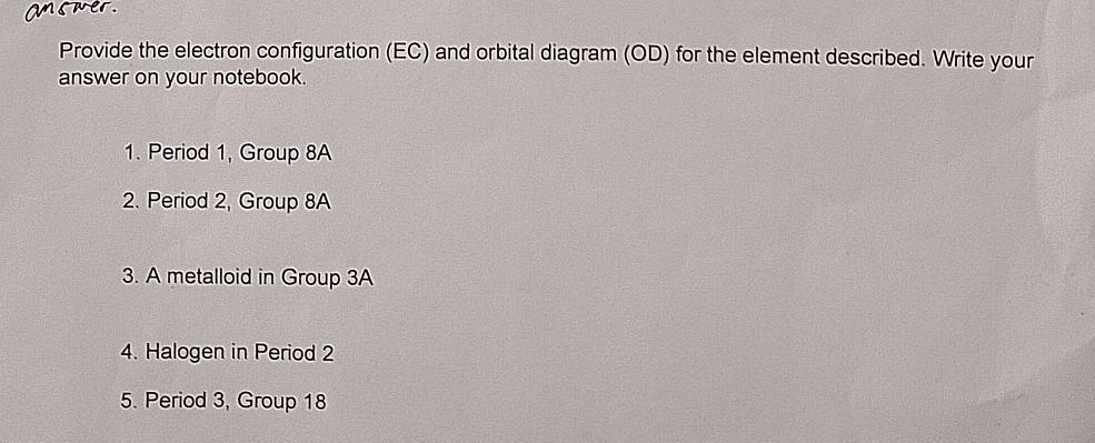 a e 
Provide the electron configuration (EC) and orbital diagram (OD) for the element described. Write your 
answer on your notebook. 
1. Period 1, Group 8A
2. Period 2, Group 8A
3. A metalloid in Group 3A
4. Halogen in Period 2
5. Period 3, Group 18