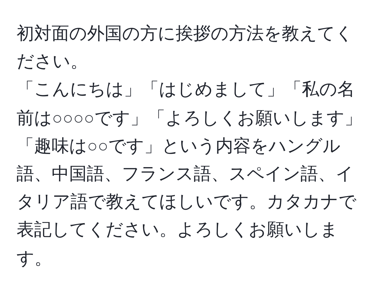 初対面の外国の方に挨拶の方法を教えてください。  
「こんにちは」「はじめまして」「私の名前は○○○○です」「よろしくお願いします」「趣味は○○です」という内容をハングル語、中国語、フランス語、スペイン語、イタリア語で教えてほしいです。カタカナで表記してください。よろしくお願いします。