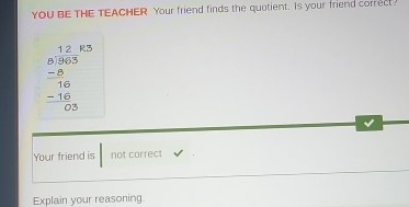 YOU BE THE TEACHER Your friend finds the quotient. Is your friend correct
beginarrayr 12.63 8.96.5 -8 hline -16 -16 hline 0 hline 05endarray
Your friend is not correct 
Explain your reasoning.