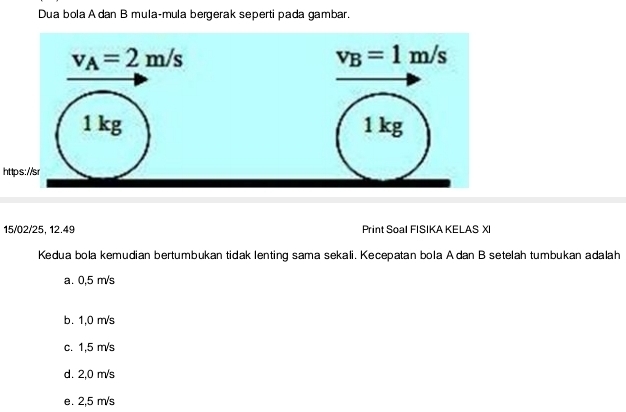 Dua bola A dan B mula-mula bergerak seperti pada gambar.
ht
15/02/25, 12.49 Print Soal FISIKA KELAS XI
Kedua bola kemudian bertumbukan tidak lenting sama sekali. Kecepatan bola Adan B setelah tumbukan adalah
a. 0,5 m/s
b. 1,0 m/s
c. 1,5 m/s
d. 2,0 m/s
e. 2,5 m/s