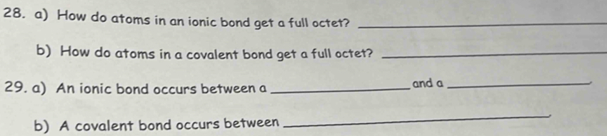 How do atoms in an ionic bond get a full octet?_ 
b) How do atoms in a covalent bond get a full octet?_ 
29. a) An ionic bond occurs between a _and a_ 
b) A covalent bond occurs between 
_