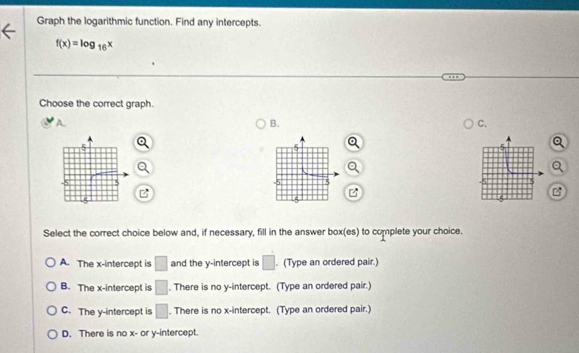 Graph the logarithmic function. Find any intercepts.
f(x)=log _16x
Choose the correct graph.
A.
B.
C.

B
Select the correct choice below and, if necessary, fill in the answer box(es) to complete your choice.
A. The x-intercept is □ and the y-intercept is □. (Type an ordered pair.)
B. The x-intercept is □. There is no y-intercept. (Type an ordered pair.)
C. The y-intercept is □. There is no x-intercept. (Type an ordered pair.)
D. There is no x - or y-intercept.