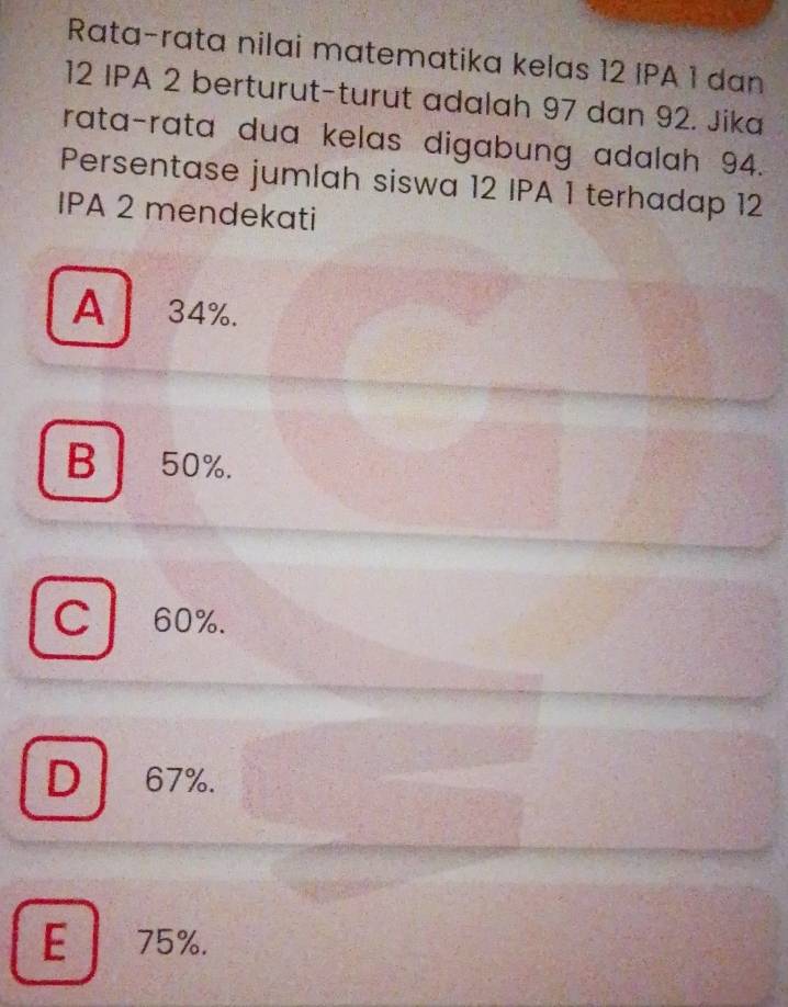 Rata-rata nilai matematika kelas 12 IPA 1 dan
12 IPA 2 berturut-turut adalah 97 dan 92. Jika
rata-rata dua kelas digabung adalah 94.
Persentase jumlah siswa 12 IPA 1 terhadap 12
IPA 2 mendekati
A 34%.
B 50%.
C 60%.
D 67%.
E 75%.