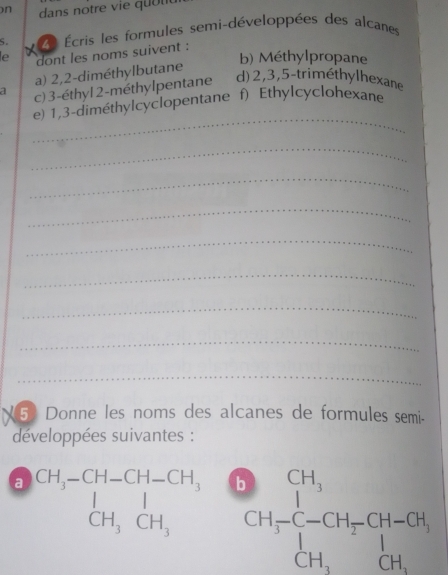 dans notre v ie qu o u 
S. Écris les formules semi-développées des alcanes 

le dont les noms suivent : 
b) Méthylpropane 
a) 2, 2 -diméthylbutane 
a c) 3 -éthyl 2 -méthylpentane d) 2, 3, 5 -triméthylhexane 
_ 
e) 1, 3 -diméthylcyclopentane f) Ethylcyclohexane 
_ 
_ 
_ 
_ 
_ 
_ 
_ 
_ 
5 Donne les noms des alcanes de formules semi- 
développées suivantes : 
a beginarrayr CH,-CH-CH,OCH, CH,CH,OH,CH,H_3CH,OH-CH, CH,CH,OH,OH,OH,OH,endarray.