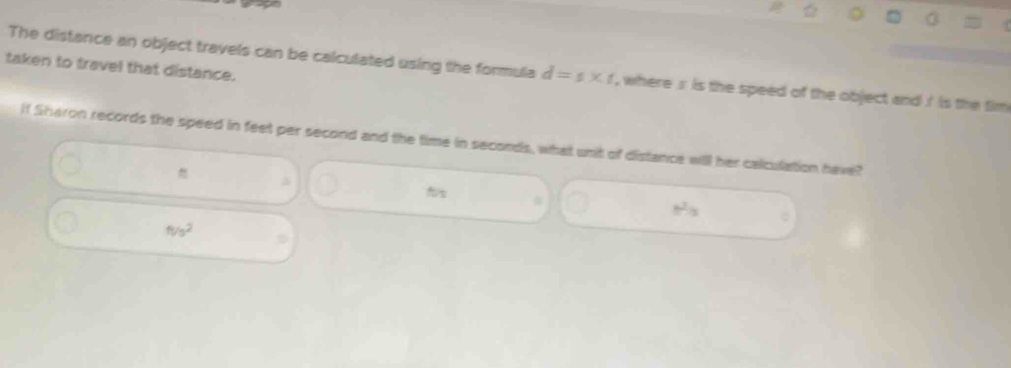 taken to travel that distance.
The distance an object travels can be calculated using the formula d=s* t , where s is the speed of the object and / is the tim 
If Sharon records the speed in feet per second and the time in seconds, what unit of distance will her calculation have?

s
- .
ft/s^2