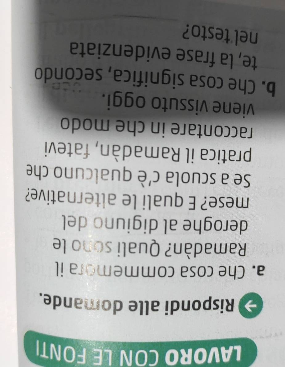 LAVORO CON LE FONT। 
Rispondi alle domande. 
a. Che cosa commemora il 
Ramadàn? Quali sono le 
deroghe al digiuno del 
mese? E quali le alternative? 
Se a scuola c'è qualcuno che 
pratica il Ramadàn, fatevi 
raccontare in che modo 
viene vissuto oggi. 
b. Che cosa significa, secondo 
te, la frase evidenziata 
_ 
_ 
nel testo?