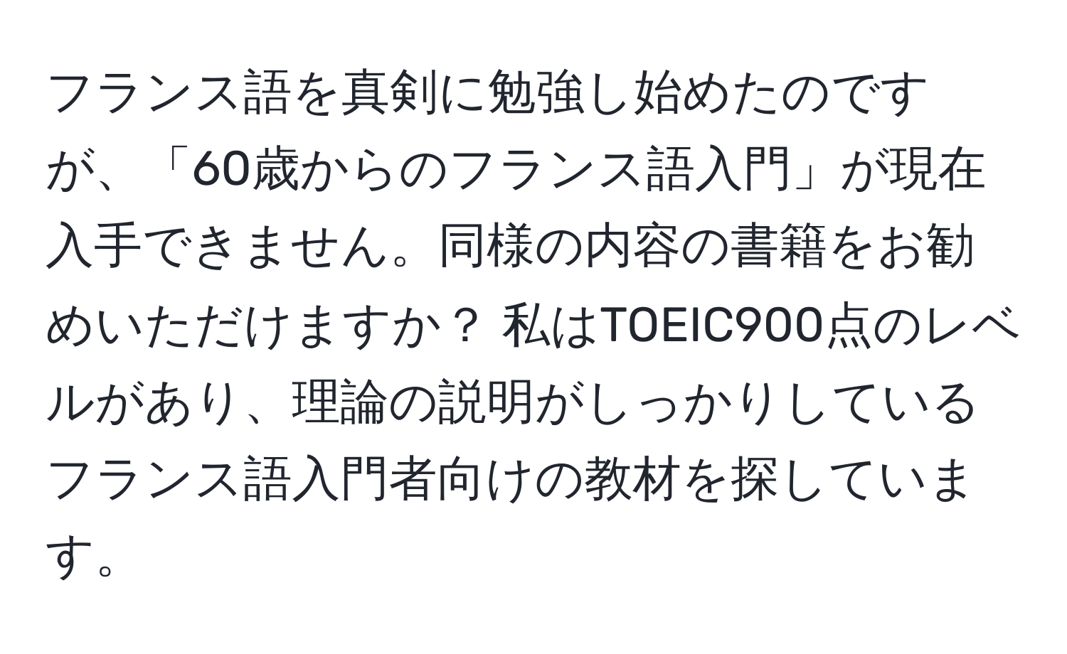 フランス語を真剣に勉強し始めたのですが、「60歳からのフランス語入門」が現在入手できません。同様の内容の書籍をお勧めいただけますか？ 私はTOEIC900点のレベルがあり、理論の説明がしっかりしているフランス語入門者向けの教材を探しています。