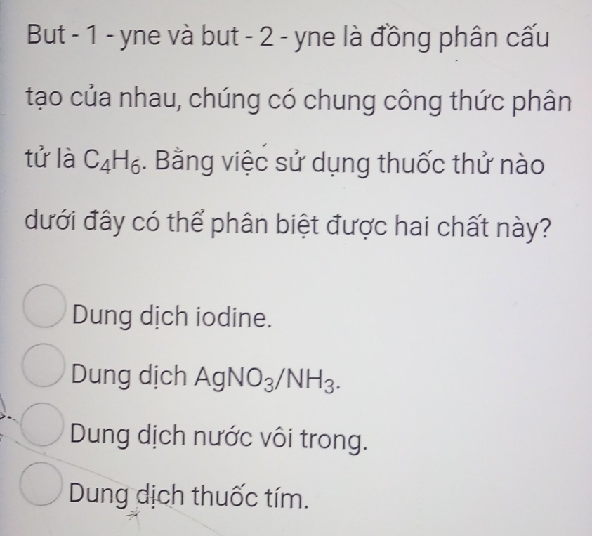 But - 1 - yne và but - 2 - yne là đồng phân cấu
tạo của nhau, chúng có chung công thức phân
tử là C_4H_6. Bằng việc sử dụng thuốc thử nào
dưới đây có thể phân biệt được hai chất này?
Dung dịch iodine.
Dung dịch AgNO_3/NH_3.
Dung dịch nước vôi trong.
Dung dịch thuốc tím.