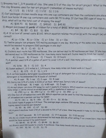 Breanna has 1_3/4 pounds of clay. She uses 2/3 of the clay for an art project. What is the
the clay Breanna uses for her art project? (remember of means multiply)
A) 1 1/2 B) 1 5/12 C) 1 1/12 D) 1 1/6
2) Carl packages chicken noodle soup into one-cup containers and then the containers are place
Each box holds 14 one-cup containers and costs $2.70 to ship. If Carl has 250 cups of soup to
ship, what will be the total cost of shipping the soup?
A) $38.70 B) $64.80 C) $48.60 D) $45.90
3) Megan purchased 12 yards of ribbon for a total of $432. What was the price of this ribbon p
A) $4 B) $3 C) $12 D) $36
4) A 12 oz box of cereal costs $3.60. Which equation relates the price (p) with the weight (w) of
cereal?
A) p=0.3w B) p=3.3w C) p=3.6w D) p=12w
5) Twelve people can prepare 720 mailing packages in one day. Working at the same rate, how man
would be needed to prepare 2160 packages in one day?
A) 36 B) 3 C) 60 D) 4
6) Jackie's mail route has 350 mailboxes. She can deliver mail to 50 mailboxes per hour. If she has
delivered mail to 150 mailboxes so far, how many more hours will Jackie need to finish her route?
A) 3 hours B) 4 hours C) 7 hours D) 10 hours
7) A painter used 3/4 of a gallon of paint to cover 1/4 of a wall. How many gallons will cover the enti
wall?
A) 3/16 B) 3 C) 1/2 D) 4
8) Susan walked 1_2/3 miles in 1_1/4 hours. How many miles can Susan walk in 1 hour?
A) 1 B) 2/5 C) 2 D) 1_1/3
9) A certain loundry detergent recommends 1/4 cup of detergent for a 1/2 load of clothes. How muc
detergent is recommended for 4 loads of clothes?
A) 4 cups B) 1 cup C) 2 cups D) 8 cups
10) Jerry ran 3/4 of a mile in 3/20 of an hour. What was Jerry's rate of speed?
A)9/10 mph B) 3 mph C) 9/80 mph D) 5 mph
11) An mp3 player can store 250 songs for each 1 gigabyte of memory. Which equation can be used to determic
many songs, s. can be stored on an mp3 player with, g, gigabytes of memory?
A) 250+g=s B) 250* g=s C) 250+g=s D) 250-q=s
12) One box of strawberries costs $5. Which equation can be used to find the maximum number of b
of strawberries a person can buy for $30?
A) 5=30+n B) 5=30n C) 30=5+n D) 30:5n
13) Calvin types 4 pages in 1/4 hour. The average page contains 250 words. What is Calvin's approxima
typing speed in words per minute? D) 83
A) 50 8) 200 C) 67
14) A pencil machine took 1/10 of a second to fill 1/7 of a box. How long would it take to fill the entire
box? A) 10/7 seconds B) 1/17 seconds C) 17/1 seconds D) 7/10 second
15) An ice cream truck driver determined he had made $11.06 after selling 7 ice cream bars. How much
would he have earned if he sold 5 bars? D) $6.32
A) $B.40 B) $7.90 C) $9.48
16) Bianca used 100 beads to create 4 necklaces. How many beads did she use per necklace?
A) 100 8) 50 C) 25 D) 75