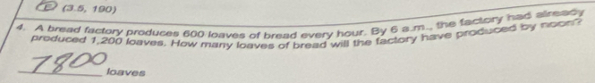 (3.5,190)
4. A bread factory produces 600 loaves of bread every hour. By 6 a.m.., the factory had already 
produced 1,200 loaves. How many loaves of bread will the factory have produced by noon? 
_ 
loaves