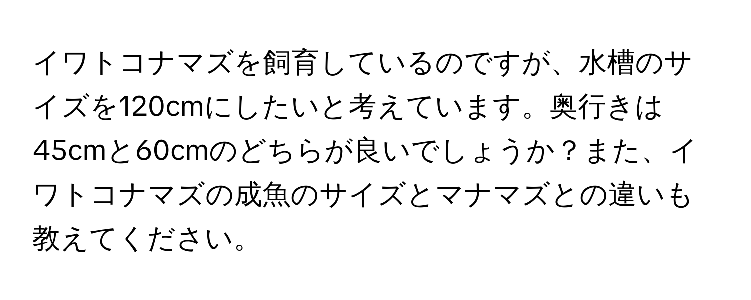 イワトコナマズを飼育しているのですが、水槽のサイズを120cmにしたいと考えています。奥行きは45cmと60cmのどちらが良いでしょうか？また、イワトコナマズの成魚のサイズとマナマズとの違いも教えてください。