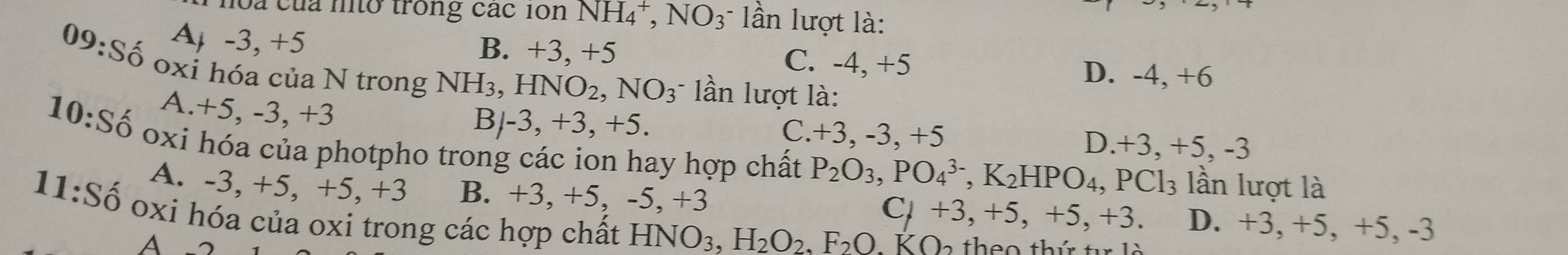 l0a của ntở trong các 10n NH_4^(+, NO_3) lần lượt là:
A -3, +5
B. +3 3, +5 C. - 4, + D. -4, +6
09: C ố oxi hóa của N trong NH_3, HNO_2, NO_3 * ần lượt là:
A. +5, -3, +3
B -3, +3, +5.
C. +3 -3, +5 D. +3, + -5.-3
10:S_0 oxi hóa của photpho trong các ion hay hợp chất P_2O_3, PO_4^((3-), K_2)HPO_4, PCl_3 lần lượt là
A. -3, +5, +5, +3 B. +3, +5, -5, +3 D. +3, +5, +5, -3
C,+3, +5, +5, +3
11: Shat O oxi hóa của oxi trong các hợp chất HNO_3, H_2O_2, F_2O.KO_2
A -2