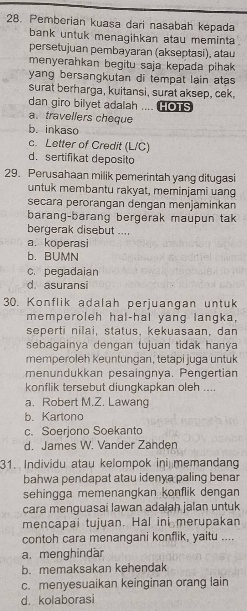 Pemberian kuasa dari nasabah kepada
bank untuk menagihkan atau meminta .
persetujuan pembayaran (akseptasi), atau
menyerahkan begitu saja kepada pihak
yang bersangkutan di tempat lain atas 
surat berharga, kuitansi, surat aksep, cek,
dan giro bilyet adalah .... HOTS
a. travellers cheque
b. inkaso
c. Letter of Credit (L/C)
d. sertifikat deposito
29. Perusahaan milik pemerintah yang ditugasi
untuk membantu rakyat, meminjami uang
secara perorangan dengan menjaminkan
barang-barang bergerak maupun tak
bergerak disebut ....
a. koperasi
b. BUMN
c. pegadaian
d. asuransi
30. Konflik adalah perjuangan untuk
memperoleh hal-hal yang langka,
seperti nilai, status, kekuasaan, dan
sebagainya dengan tujuan tidak hanya
memperoleh keuntungan, tetapi juga untuk
menundukkan pesaingnya. Pengertian
konflik tersebut diungkapkan oleh ....
a. Robert M.Z. Lawang
b. Kartono
c. Soerjono Soekanto
d. James W. Vander Zanden
31. Individu atau kelompok ini memandan
bahwa pendapat atau idenya paling benar
sehingga memenangkan konflik dengan 
cara menguasai lawan adalah jalan untuk
mencapai tujuan. Hal ini merupakan
contoh cara menangani konflik, yaitu ....
a. menghindar
b. memaksakan kehendak
c. menyesuaikan keinginan orang lain
d. kolaborasi